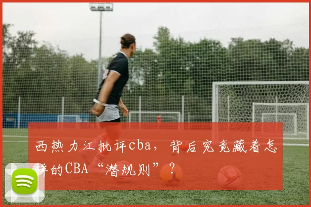 西热力江批评cba,背后究竟藏着怎样的CBA“潜规则”?