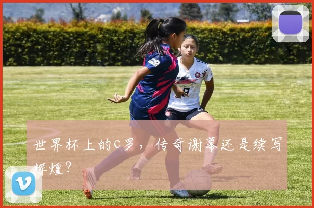 世界杯上的c罗，传奇谢幕还是续写辉煌？