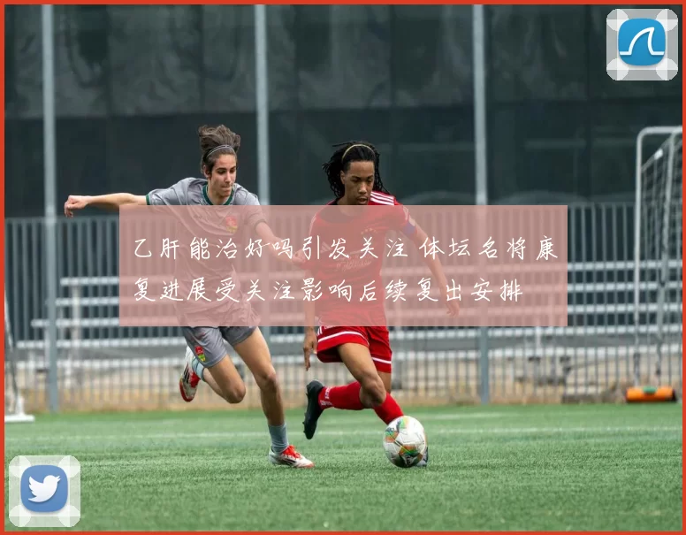 乙肝能治好吗引发关注 体坛名将康复进展受关注影响后续复出安排