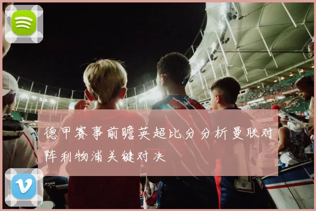 德甲赛事前瞻英超比分分析曼联对阵利物浦关键对决