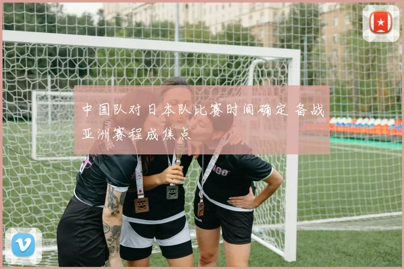 中国队对日本队比赛时间确定 备战亚洲赛程成焦点