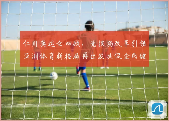 仁川奥运会回顾，竞技场改革引领亚洲体育新格局再出发共促全民健身