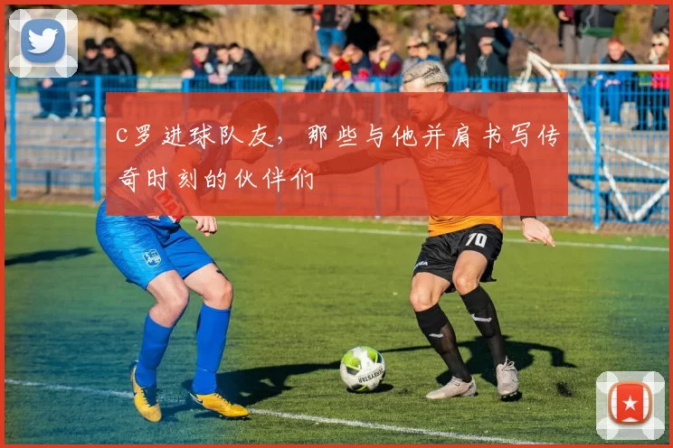 c罗进球队友，那些与他并肩书写传奇时刻的伙伴们