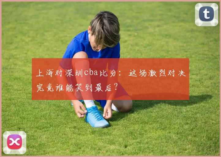 上海对深圳cba比分:这场激烈对决究竟谁能笑到最后?