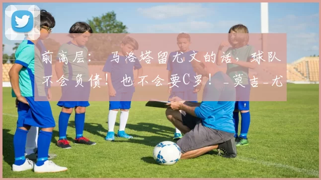 前高层： 马洛塔留尤文的话，球队不会负债！也不会要C罗！_莫吉_尤文但_国米当
