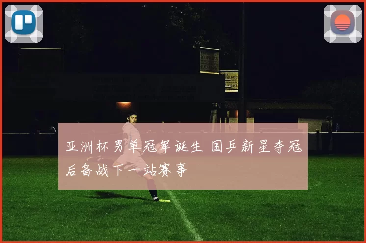 亚洲杯男单冠军诞生 国乒新星夺冠后备战下一站赛事