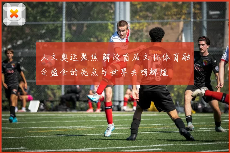 人文奥运聚焦 解读首届文化体育融合盛会的亮点与世界共鸣辉煌