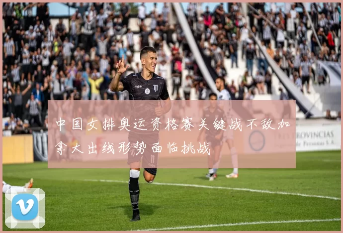 中国女排奥运资格赛关键战不敌加拿大出线形势面临挑战