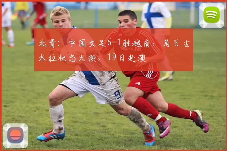 北青:中国女足6-1胜越南,乌日古木拉状态火热,19日赴澳