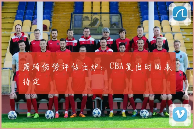 周琦伤势评估出炉，CBA复出时间表待定