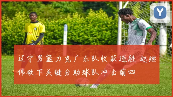 辽宁男篮力克广东队收获连胜 赵继伟砍下关键分助球队冲击前四