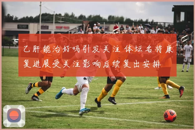 乙肝能治好吗引发关注 体坛名将康复进展受关注影响后续复出安排