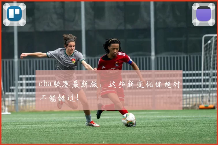 cba联赛最新版,这些新变化你绝对不能错过!
