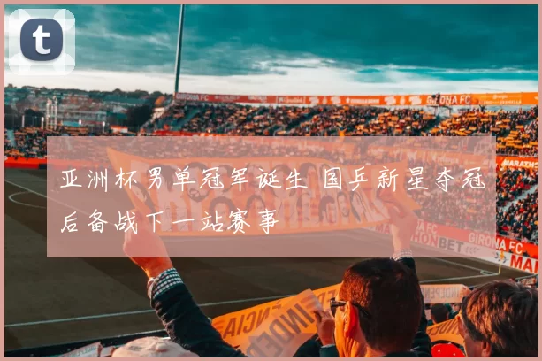 亚洲杯男单冠军诞生 国乒新星夺冠后备战下一站赛事