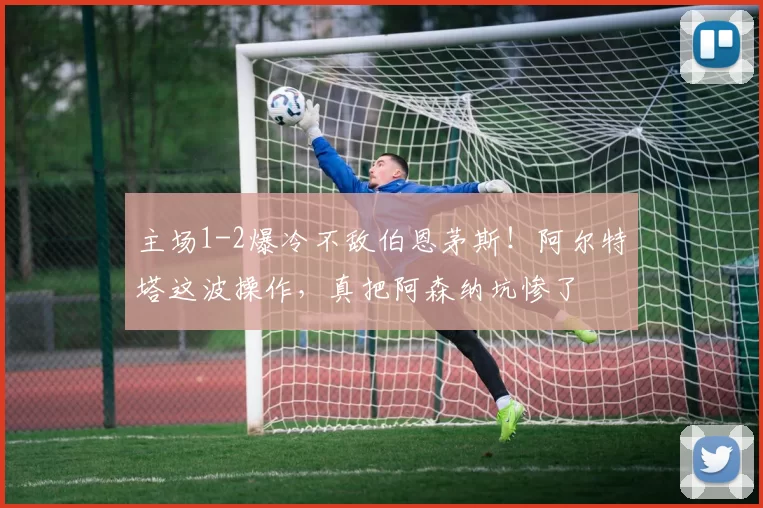 主场1-2爆冷不敌伯恩茅斯!阿尔特塔这波操作,真把阿森纳坑惨了