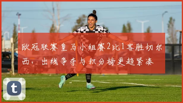 欧冠联赛皇马小组赛2比1客胜切尔西，出线争夺与积分榜更趋紧凑