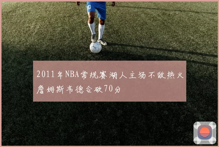 2011年NBA常规赛湖人主场不敌热火詹姆斯韦德合砍70分