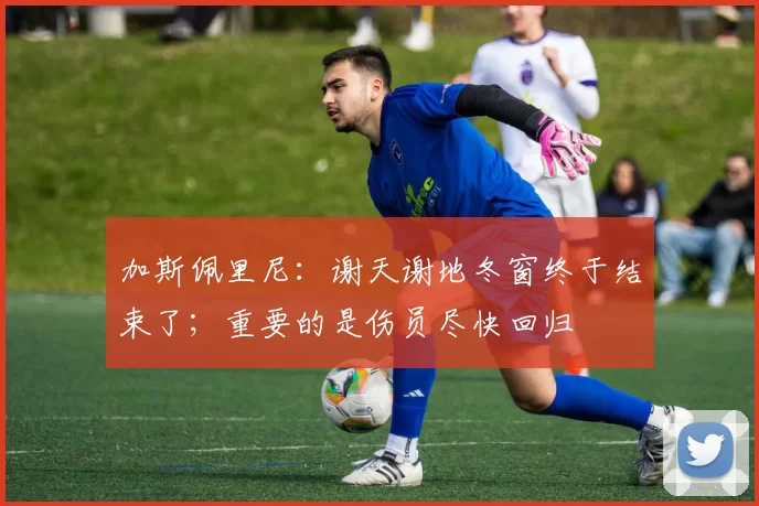 加斯佩里尼:谢天谢地冬窗终于结束了;重要的是伤员尽快回归