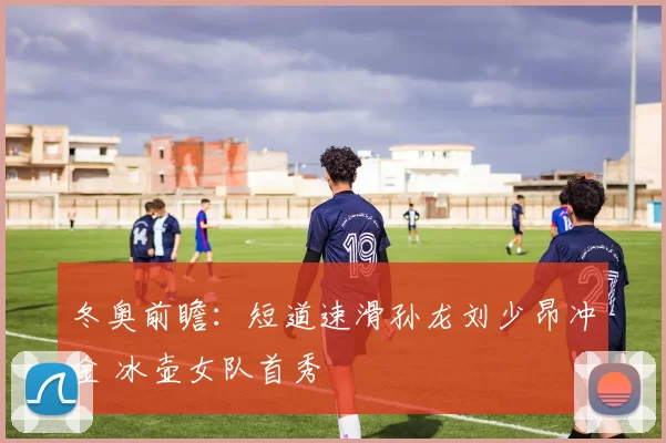 冬奥前瞻：短道速滑孙龙刘少昂冲金 冰壶女队首秀