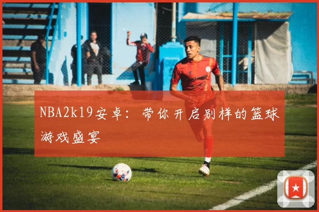 NBA2k19安卓:带你开启别样的篮球游戏盛宴