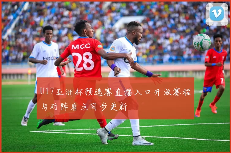 U17亚洲杯预选赛直播入口开放赛程与对阵看点同步更新