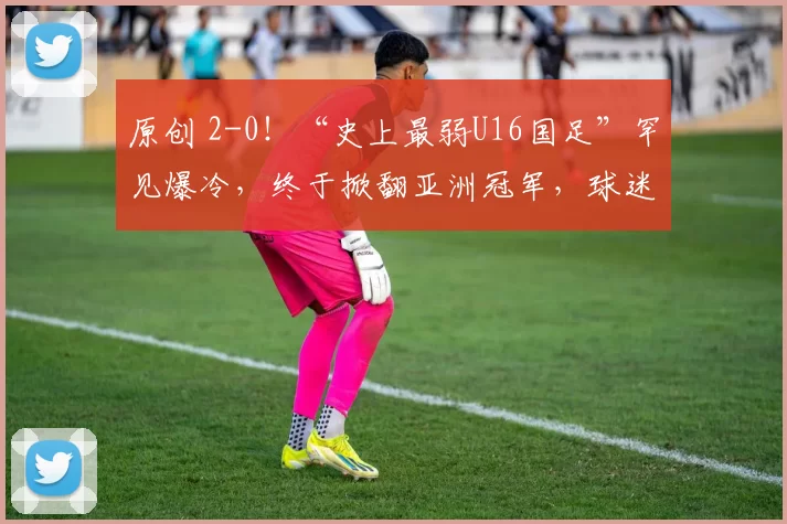 原创 2-0！“史上最弱U16国足”罕见爆冷，终于掀翻亚洲冠军，球迷欢呼